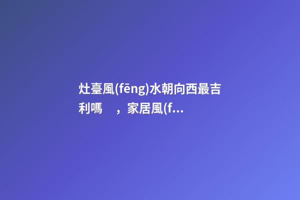 灶臺風(fēng)水朝向西最吉利嗎，家居風(fēng)水注意事項(xiàng)